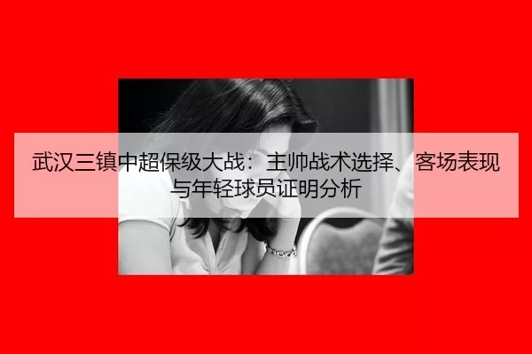 武汉三镇中超保级大战：主帅战术选择、客场表现与年轻球员证明分析